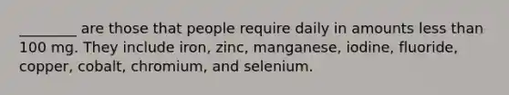 ________ are those that people require daily in amounts less than 100 mg. They include iron, zinc, manganese, iodine, fluoride, copper, cobalt, chromium, and selenium.