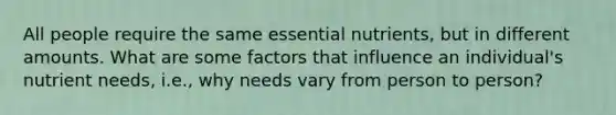 All people require the same essential nutrients, but in different amounts. What are some factors that influence an individual's nutrient needs, i.e., why needs vary from person to person?