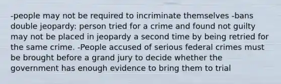 -people may not be required to incriminate themselves -bans double jeopardy: person tried for a crime and found not guilty may not be placed in jeopardy a second time by being retried for the same crime. -People accused of serious federal crimes must be brought before a grand jury to decide whether the government has enough evidence to bring them to trial