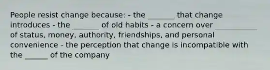 People resist change because: - the _______ that change introduces - the _______ of old habits - a concern over ___________ of status, money, authority, friendships, and personal convenience - the perception that change is incompatible with the ______ of the company