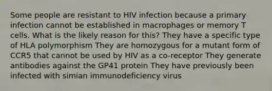 Some people are resistant to HIV infection because a primary infection cannot be established in macrophages or memory T cells. What is the likely reason for this? They have a specific type of HLA polymorphism They are homozygous for a mutant form of CCR5 that cannot be used by HIV as a co-receptor They generate antibodies against the GP41 protein They have previously been infected with simian immunodeficiency virus