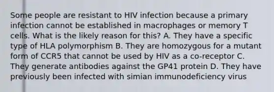 Some people are resistant to HIV infection because a primary infection cannot be established in macrophages or memory T cells. What is the likely reason for this? A. They have a specific type of HLA polymorphism B. They are homozygous for a mutant form of CCR5 that cannot be used by HIV as a co-receptor C. They generate antibodies against the GP41 protein D. They have previously been infected with simian immunodeficiency virus