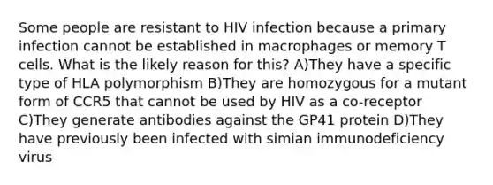 Some people are resistant to HIV infection because a primary infection cannot be established in macrophages or memory T cells. What is the likely reason for this? A)They have a specific type of HLA polymorphism B)They are homozygous for a mutant form of CCR5 that cannot be used by HIV as a co-receptor C)They generate antibodies against the GP41 protein D)They have previously been infected with simian immunodeficiency virus