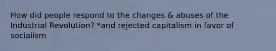 How did people respond to the changes & abuses of the Industrial Revolution? *and rejected capitalism in favor of socialism