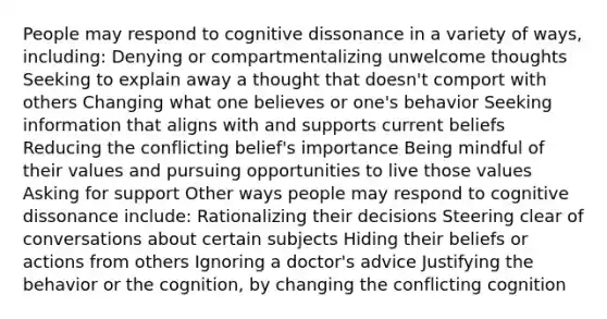 People may respond to cognitive dissonance in a variety of ways, including: Denying or compartmentalizing unwelcome thoughts Seeking to explain away a thought that doesn't comport with others Changing what one believes or one's behavior Seeking information that aligns with and supports current beliefs Reducing the conflicting belief's importance Being mindful of their values and pursuing opportunities to live those values Asking for support Other ways people may respond to cognitive dissonance include: Rationalizing their decisions Steering clear of conversations about certain subjects Hiding their beliefs or actions from others Ignoring a doctor's advice Justifying the behavior or the cognition, by changing the conflicting cognition