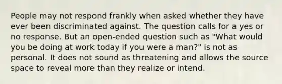 People may not respond frankly when asked whether they have ever been discriminated against. The question calls for a yes or no response. But an open-ended question such as "What would you be doing at work today if you were a man?" is not as personal. It does not sound as threatening and allows the source space to reveal more than they realize or intend.