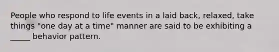 People who respond to life events in a laid back, relaxed, take things "one day at a time" manner are said to be exhibiting a _____ behavior pattern.