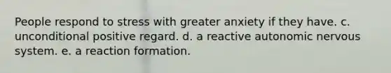 People respond to stress with greater anxiety if they have. c. unconditional positive regard. d. a reactive autonomic nervous system. e. a reaction formation.