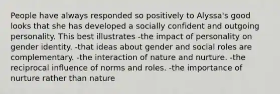 People have always responded so positively to Alyssa's good looks that she has developed a socially confident and outgoing personality. This best illustrates -the impact of personality on gender identity. -that ideas about gender and social roles are complementary. -the interaction of nature and nurture. -the reciprocal influence of norms and roles. -the importance of nurture rather than nature