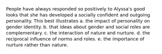 People have always responded so positively to Alyssa's good looks that she has developed a socially confident and outgoing personality. This best illustrates a. the impact of personality on <a href='https://www.questionai.com/knowledge/kyhXSBYVgx-gender-identity' class='anchor-knowledge'>gender identity</a>. b. that ideas about gender and social roles are complementary. c. the interaction of <a href='https://www.questionai.com/knowledge/k8aupmwPsn-nature-and-nurture' class='anchor-knowledge'>nature and nurture</a>. d. the reciprocal influence of norms and roles. e. the importance of nurture rather than nature.