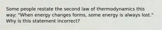 Some people restate the second law of thermodynamics this way: "When energy changes forms, some energy is always lost." Why is this statement incorrect?