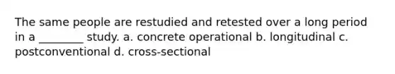 The same people are restudied and retested over a long period in a ________ study. a. concrete operational b. longitudinal c. postconventional d. cross-sectional