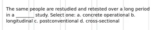 The same people are restudied and retested over a long period in a ________ study. Select one: a. concrete operational b. longitudinal c. postconventional d. cross-sectional