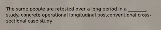 The same people are retested over a long period in a ________ study. concrete operational longitudinal postconventional cross-sectional case study