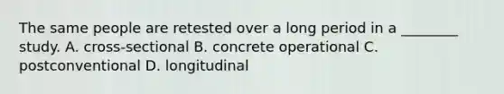 The same people are retested over a long period in a ________ study. A. cross-sectional B. concrete operational C. postconventional D. longitudinal