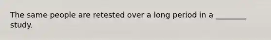 The same people are retested over a long period in a ________ study.