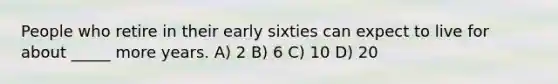 People who retire in their early sixties can expect to live for about _____ more years. A) 2 B) 6 C) 10 D) 20