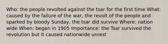 Who: the people revolted against the tsar for the first time What: caused by the failure of the war, the revolt of the people and sparked by bloody Sunday, the tsar did survive Where: nation wide When: began in 1905 Importance: the Tsar survived the revolution but it caused nationwide unrest