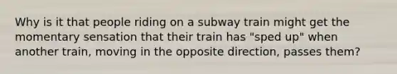 Why is it that people riding on a subway train might get the momentary sensation that their train has "sped up" when another train, moving in the opposite direction, passes them?