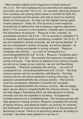 - "Most people [rightly] think happiness involves pleasure" (VII.11.2) - Yet "some [pleasures] are shameful and reproached, and some are harmful" (VII.11.5) - for example, deriving pleasure from insulting and putting others down is harmful for both the person insulted and the person who has to resort to insulting others to find pleasure - So how can the highest human good involve pleasure? - Book VII: This account is more negative: Aristotle has to defend the role of pleasure against objections - Book X: This account is more positive: Aristotle gets to present the importance of pleasure - "Pleasure is this, [namely, an unimpeded activity]" (VII.13.2) - "For no activity is complete if it is impeded, and happiness is something complete" (VII.13.2) - If we are impeded in acting virtuously, we will not be pleased - If we are unimpeded in acting virtuously, we will be pleased - So pleasure = being unimpeded in acting virtuosly - "Pleasure completes the activity ... as a sort of consequent [i.e. concluding/additional] end" (X.5.8). - Pleasure "completes each person's life" (X.5.10). - The activity that pleasure completes is acting virtuously - If we derive no pleasure from acting virtuosly, we are not as happy as we could be / we are not flourishing completely - "Pleasure completes the activity ... as a sort of consequent [i.e. concluding/additional] end" (X.5.8). - The fully virtuous person will live excellently / will flourish - The fully virtuous person will derive pleasure in acting virtuously - So pleasure completes/fulfils the virtuous activity - That activity must be unimpeded; otherwise it wouldn't be complete - Pleasure completes/fulfills the virtuous activity - We are happy when we are able to complete/fulfill the virtuous activity - So we are fully happy / flourishing when we take pleasure in acting virtuosly and are not impeded in so doing - So happiness includes pleasure as a completing end - The virtuous person will take pleasure in being virtuous. Pleasure completes the activity of being virtuous, and pleasure itself is an activity. (In contrast, the framework of a house that's being built is in the process of becoming a house. There is no becoming pleasure, according to Aristotle - we either have pleasure or we don't.)