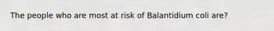 The people who are most at risk of Balantidium coli are?