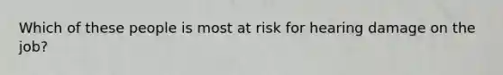 Which of these people is most at risk for hearing damage on the job?