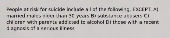 People at risk for suicide include all of the following, EXCEPT: A) married males older than 30 years B) substance abusers C) children with parents addicted to alcohol D) those with a recent diagnosis of a serious illness