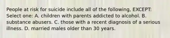 People at risk for suicide include all of the following, EXCEPT: Select one: A. children with parents addicted to alcohol. B. substance abusers. C. those with a recent diagnosis of a serious illness. D. married males older than 30 years.