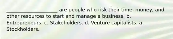 _____________________ are people who risk their time, money, and other resources to start and manage a business. b. Entrepreneurs. c. Stakeholders. d. Venture capitalists. a. Stockholders.