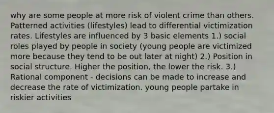 why are some people at more risk of violent crime than others. Patterned activities (lifestyles) lead to differential victimization rates. Lifestyles are influenced by 3 basic elements 1.) social roles played by people in society (young people are victimized more because they tend to be out later at night) 2.) Position in social structure. Higher the position, the lower the risk. 3.) Rational component - decisions can be made to increase and decrease the rate of victimization. young people partake in riskier activities