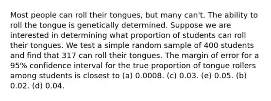 Most people can roll their tongues, but many can't. The ability to roll the tongue is genetically determined. Suppose we are interested in determining what proportion of students can roll their tongues. We test a simple random sample of 400 students and find that 317 can roll their tongues. The margin of error for a 95% confidence interval for the true proportion of tongue rollers among students is closest to (a) 0.0008. (c) 0.03. (e) 0.05. (b) 0.02. (d) 0.04.