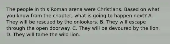 The people in this Roman arena were Christians. Based on what you know from the chapter, what is going to happen next? A. They will be rescued by the onlookers. B. They will escape through the open doorway. C. They will be devoured by the lion. D. They will tame the wild lion.