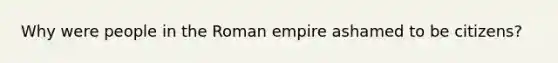 Why were people in the Roman empire ashamed to be citizens?