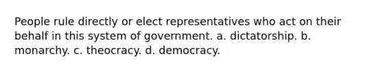 People rule directly or elect representatives who act on their behalf in this system of government. a. dictatorship. b. monarchy. c. theocracy. d. democracy.