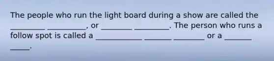 The people who run the light board during a show are called the _________ __________, or ________ _________. The person who runs a follow spot is called a ____________ _______ ________ or a _______ _____.