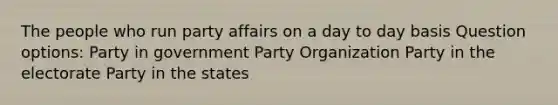 The people who run party affairs on a day to day basis Question options: Party in government Party Organization Party in the electorate Party in the states