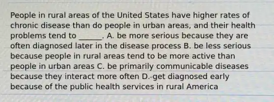 People in rural areas of the United States have higher rates of chronic disease than do people in urban areas, and their health problems tend to ______. A. be more serious because they are often diagnosed later in the disease process B. be less serious because people in rural areas tend to be more active than people in urban areas C. be primarily communicable diseases because they interact more often D. get diagnosed early because of the public health services in rural America