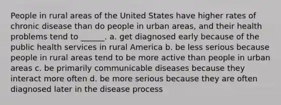 People in rural areas of the United States have higher rates of chronic disease than do people in urban areas, and their health problems tend to ______. a. get diagnosed early because of the public health services in rural America b. be less serious because people in rural areas tend to be more active than people in urban areas c. be primarily communicable diseases because they interact more often d. be more serious because they are often diagnosed later in the disease process