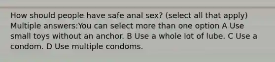 How should people have safe anal sex? (select all that apply) Multiple answers:You can select more than one option A Use small toys without an anchor. B Use a whole lot of lube. C Use a condom. D Use multiple condoms.