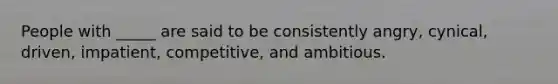 People with _____ are said to be consistently angry, cynical, driven, impatient, competitive, and ambitious.