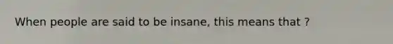 When people are said to be insane, this means that ?