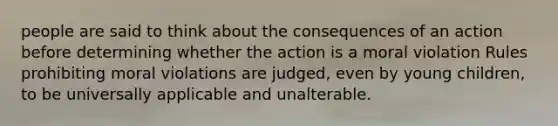 people are said to think about the consequences of an action before determining whether the action is a moral violation Rules prohibiting moral violations are judged, even by young children, to be universally applicable and unalterable.