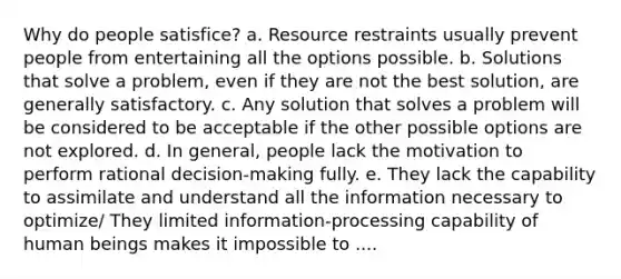 Why do people satisfice? a. Resource restraints usually prevent people from entertaining all the options possible. b. Solutions that solve a problem, even if they are not the best solution, are generally satisfactory. c. Any solution that solves a problem will be considered to be acceptable if the other possible options are not explored. d. In general, people lack the motivation to perform rational decision-making fully. e. They lack the capability to assimilate and understand all the information necessary to optimize/ They limited information-processing capability of human beings makes it impossible to ....