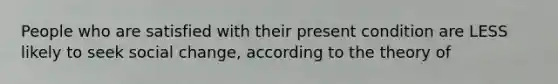 People who are satisfied with their present condition are LESS likely to seek social change, according to the theory of