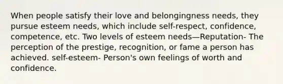 When people satisfy their love and belongingness needs, they pursue esteem needs, which include self-respect, confidence, competence, etc. Two levels of esteem needs—Reputation- The perception of the prestige, recognition, or fame a person has achieved. self-esteem- Person's own feelings of worth and confidence.