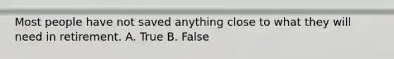 Most people have not saved anything close to what they will need in retirement. A. True B. False