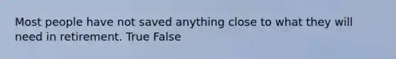 Most people have not saved anything close to what they will need in retirement. True False