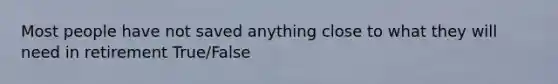 Most people have not saved anything close to what they will need in retirement True/False