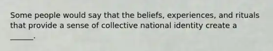 Some people would say that the beliefs, experiences, and rituals that provide a sense of collective national identity create a ______.