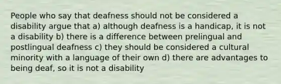 People who say that deafness should not be considered a disability argue that a) although deafness is a handicap, it is not a disability b) there is a difference between prelingual and postlingual deafness c) they should be considered a cultural minority with a language of their own d) there are advantages to being deaf, so it is not a disability